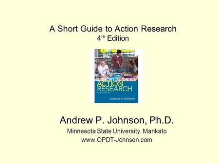 A Short Guide to Action Research 4 th Edition Andrew P. Johnson, Ph.D. Minnesota State University, Mankato www.OPDT-Johnson.com.