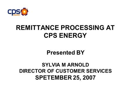 REMITTANCE PROCESSING AT CPS ENERGY Presented BY SYLVIA M ARNOLD DIRECTOR OF CUSTOMER SERVICES SPETEMBER 25, 2007.