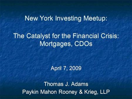 New York Investing Meetup: The Catalyst for the Financial Crisis: Mortgages, CDOs April 7, 2009 Thomas J. Adams Paykin Mahon Rooney & Krieg, LLP April.