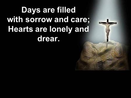 Days are filled with sorrow and care; Hearts are lonely and drear.