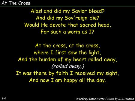 At The Cross 1-4 Alas! and did my Savior bleed? And did my Sov'reign die? Would He devote that sacred head, For such a worm as I? At the cross, at the.