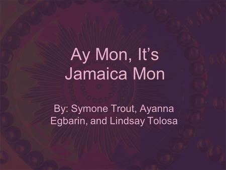 Ay Mon, Its Jamaica Mon By: Symone Trout, Ayanna Egbarin, and Lindsay Tolosa.