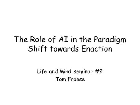 The Role of AI in the Paradigm Shift towards Enaction Life and Mind seminar #2 Tom Froese.
