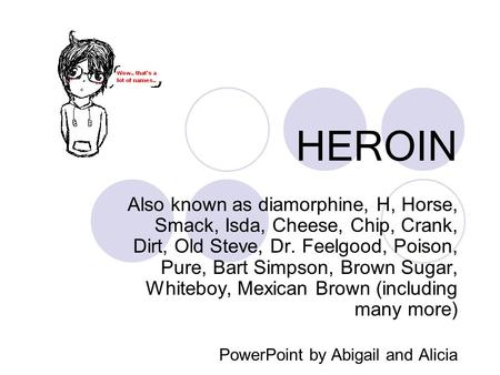 HEROIN Also known as diamorphine, H, Horse, Smack, Isda, Cheese, Chip, Crank, Dirt, Old Steve, Dr. Feelgood, Poison, Pure, Bart Simpson, Brown Sugar, Whiteboy,