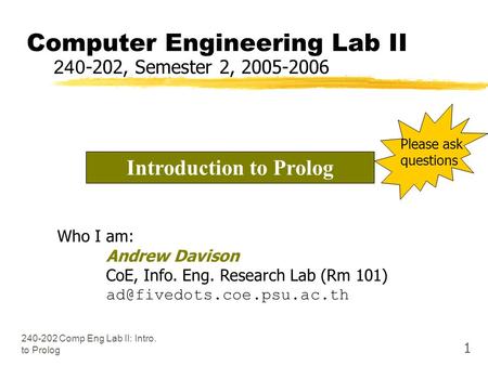 240-202 Comp Eng Lab II: Intro. to Prolog 1 Computer Engineering Lab II 240-202, Semester 2, 2005-2006 Who I am: Andrew Davison CoE, Info. Eng. Research.