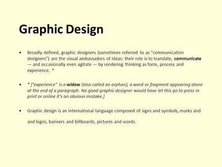 Graphic Design Broadly defined, graphic designers (sometimes referred to as communication designers) are the visual ambassadors of ideas: their role is.