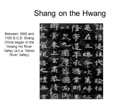 Shang on the Hwang Between 1600 and 1100 B.C.E. Shang China began in the Hwang Ho River Valley (a.k.a. Yellow River Valley)