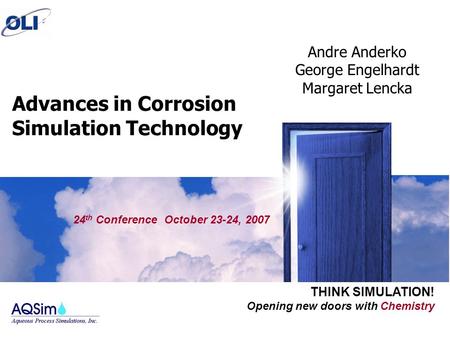 Opening new doors with Chemistry THINK SIMULATION! Advances in Corrosion Simulation Technology 24 th Conference October 23-24, 2007 Andre Anderko George.