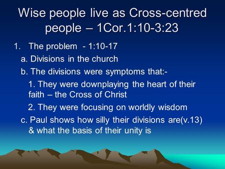 Wise people live as Cross-centred people – 1Cor.1:10-3:23 1.The problem - 1:10-17 a. Divisions in the church b. The divisions were symptoms that:- 1. They.