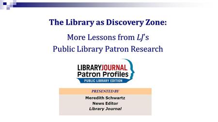The Library as Discovery Zone: More Lessons from LJs Public Library Patron Research PRESENTED BY Meredith Schwartz News Editor Library Journal.