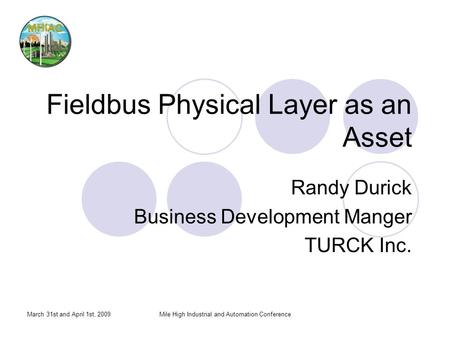 March 31st and April 1st, 2009Mile High Industrial and Automation Conference Fieldbus Physical Layer as an Asset Randy Durick Business Development Manger.