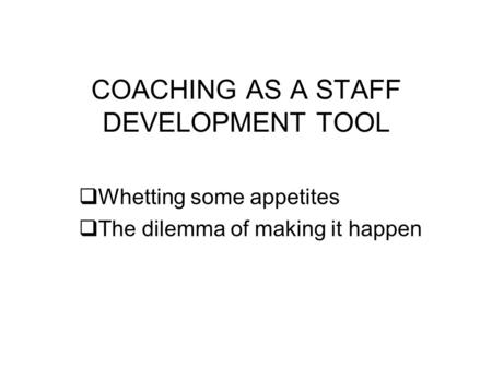 COACHING AS A STAFF DEVELOPMENT TOOL Whetting some appetites The dilemma of making it happen.
