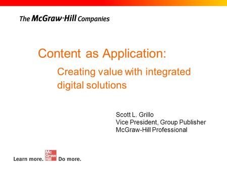Content as Application: Scott L. Grillo Vice President, Group Publisher McGraw-Hill Professional Creating value with integrated digital solutions.