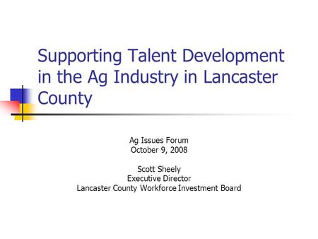 Supporting Talent Development in the Ag Industry in Lancaster County Ag Issues Forum October 9, 2008 Scott Sheely Executive Director Lancaster County Workforce.
