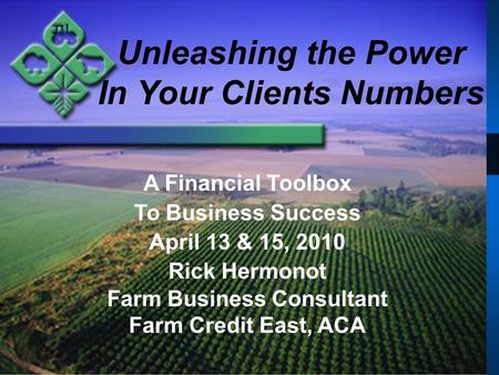 Unleashing the Power In Your Clients Numbers A Financial Toolbox To Business Success April 13 & 15, 2010 Rick Hermonot Farm Business Consultant Farm Credit.