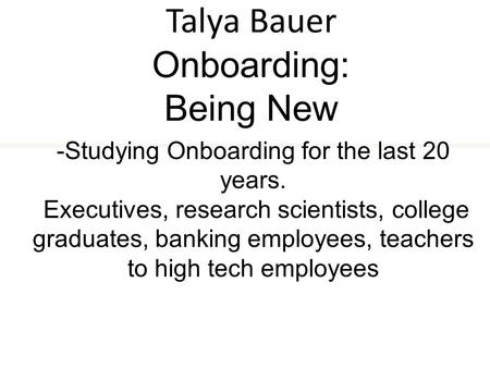 Talya Bauer Onboarding: Being New -Studying Onboarding for the last 20 years. Executives, research scientists, college graduates, banking employees, teachers.