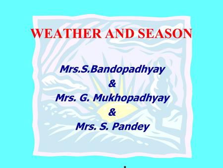 WEATHER AND SEASON Mrs.S.Bandopadhyay & Mrs. G. Mukhopadhyay & Mrs. S. Pandey.