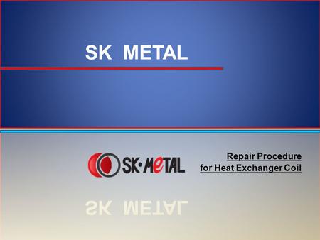 Repair Procedure for Heat Exchanger Coil. Repair Procedure Items to Prepare: –Repair kit provided by SK METAL – Filler Metal + SKA CP-70 Flux –Heat shields.
