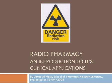 RADIO PHARMACY AN INTRODUCTION TO ITS CLINICAL APPLICATIONS By Jamie Al-Nasir, School of Pharmacy, Kingston university. Presented on 15/04/2008.