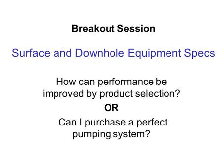 Breakout Session Surface and Downhole Equipment Specs How can performance be improved by product selection? OR Can I purchase a perfect pumping system?