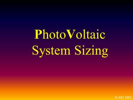 PhotoVoltaic System Sizing © ARJ 2002. This is not a How-To presentation. It is a What and Why presentation.