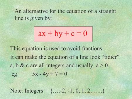 Ax + by + c = 0 This equation is used to avoid fractions. It can make the equation of a line look tidier. a, b & c are all integers and usually a > 0.