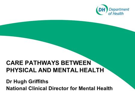CARE PATHWAYS BETWEEN PHYSICAL AND MENTAL HEALTH Dr Hugh Griffiths National Clinical Director for Mental Health.