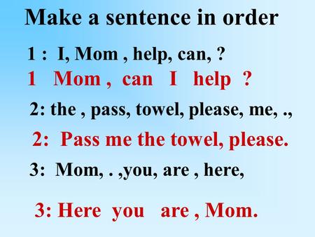 Make a sentence in order 1 : I, Mom, help, can, ? 2: the, pass, towel, please, me,., 3: Mom,.,you, are, here, 1 Mom, can I help ? 2: Pass me the towel,