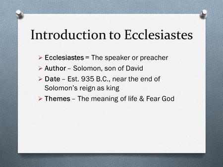 Introduction to Ecclesiastes Ecclesiastes = The speaker or preacher Author – Solomon, son of David Date – Est. 935 B.C., near the end of Solomons reign.