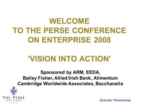 Schools Partnership WELCOME TO THE PERSE CONFERENCE ON ENTERPRISE 2008 VISION INTO ACTION Sponsored by ARM, EEDA, Bailey Fisher, Allied Irish Bank, Alimentum.