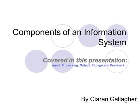 Components of an Information System By Ciaran Gallagher Covered in this presentation: Input, Processing, Output, Storage and Feedback… Covered in this.