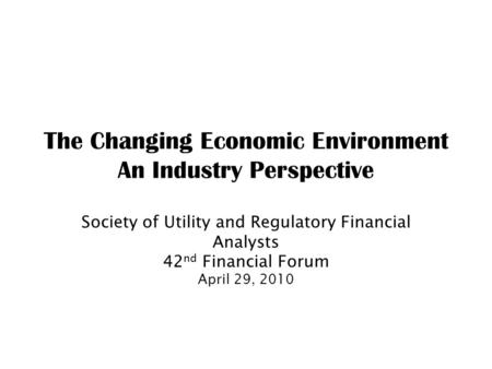 The Changing Economic Environment An Industry Perspective Society of Utility and Regulatory Financial Analysts 42 nd Financial Forum April 29, 2010.