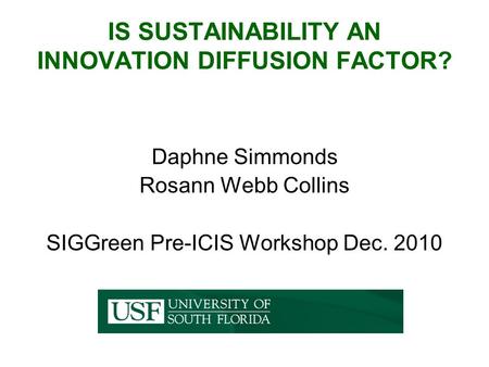 IS SUSTAINABILITY AN INNOVATION DIFFUSION FACTOR? Daphne Simmonds Rosann Webb Collins SIGGreen Pre-ICIS Workshop Dec. 2010.