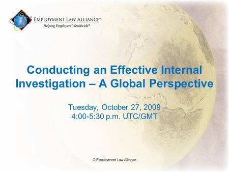 Conducting an Effective Internal Investigation – A Global Perspective Tuesday, October 27, 2009 4:00-5:30 p.m. UTC/GMT © Employment Law Alliance.