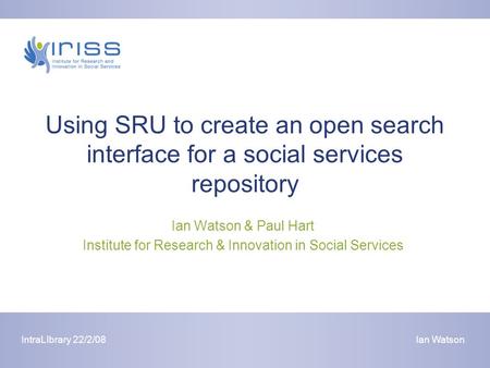 IntraLIbrary 22/2/08Ian Watson Using SRU to create an open search interface for a social services repository Ian Watson & Paul Hart Institute for Research.