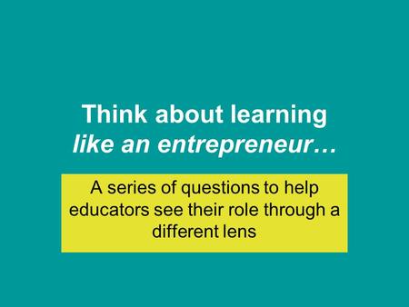 Think about learning like an entrepreneur… A series of questions to help educators see their role through a different lens.