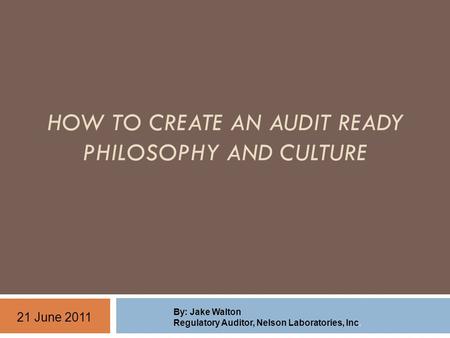 HOW TO CREATE AN AUDIT READY PHILOSOPHY AND CULTURE By: Jake Walton Regulatory Auditor, Nelson Laboratories, Inc. 21 June 2011.