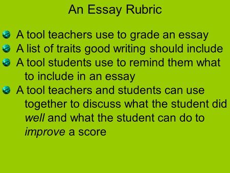 An Essay Rubric A tool teachers use to grade an essay A list of traits good writing should include A tool students use to remind them what to include in.