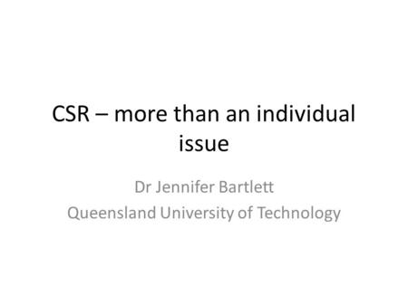CSR – more than an individual issue Dr Jennifer Bartlett Queensland University of Technology.