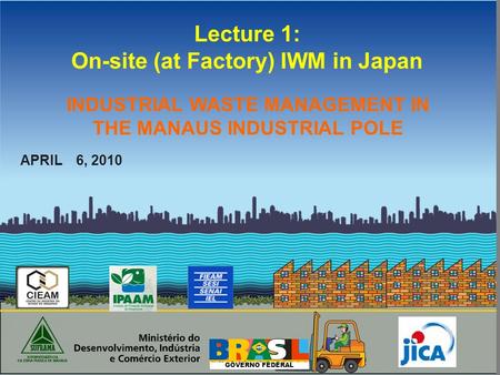 GOVERNO FEDERAL Lecture 1: On-site (at Factory) IWM in Japan APRIL 6, 2010 INDUSTRIAL WASTE MANAGEMENT IN THE MANAUS INDUSTRIAL POLE.