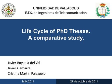 UNIVERSIDAD DE VALLADOLID E.T.S. de Ingenieros de Telecomunicación MIN 201127 de octubre de 2011 Life Cycle of PhD Theses. A comparative study. Javier.