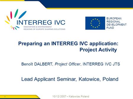 1 10/12/ 2007 – Katowice, Poland EUROPEAN REGIONAL DEVELOPMENT FUND Preparing an INTERREG IVC application: Project Activity Benoît DALBERT, Project Officer,