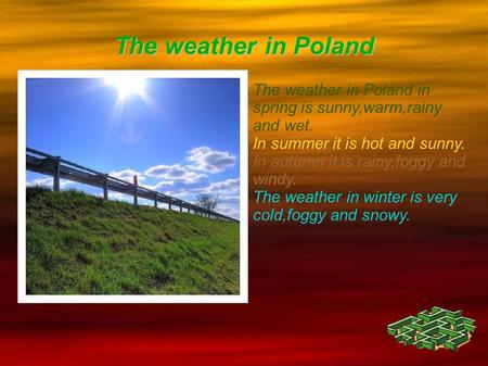 The weather in Poland The weather in Poland in spring is sunny,warm,rainy and wet. In summer it is hot and sunny. In autumn it is rainy,foggy and windy.