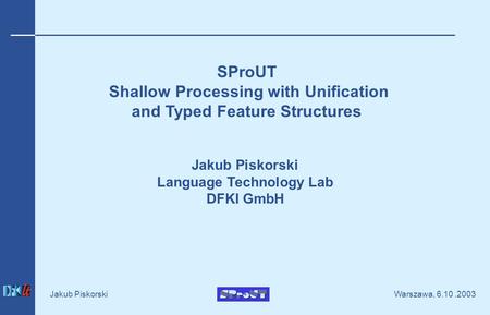 Warszawa, 6.10.2003 Jakub Piskorski SProUT Shallow Processing with Unification and Typed Feature Structures Jakub Piskorski Language Technology Lab DFKI.