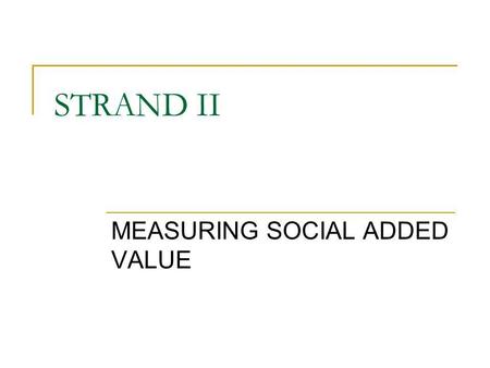 STRAND II MEASURING SOCIAL ADDED VALUE. Main topics Comparability (framework?) Dissemination: bottom up process Dilemma: how to justify capacity building/processes/cultural.