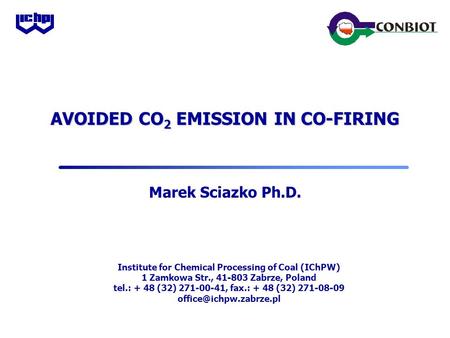 AVOIDED CO 2 EMISSION IN CO-FIRING Marek Sciazko Ph.D. Institute for Chemical Processing of Coal (IChPW) 1 Zamkowa Str., 41-803 Zabrze, Poland tel.: +