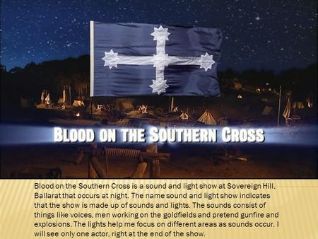 Blood on the Southern Cross is a sound and light show at Sovereign Hill, Ballarat that occurs at night. The name sound and light show indicates that the.
