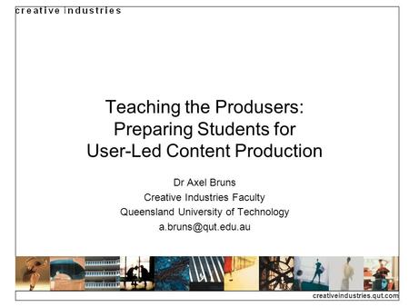 Creativeindustries.qut.com Teaching the Produsers: Preparing Students for User-Led Content Production Dr Axel Bruns Creative Industries Faculty Queensland.