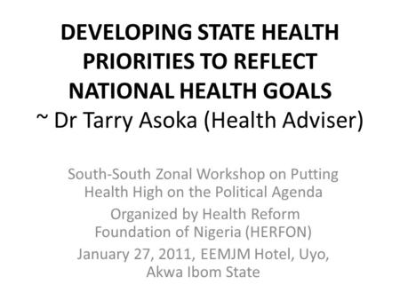 DEVELOPING STATE HEALTH PRIORITIES TO REFLECT NATIONAL HEALTH GOALS ~ Dr Tarry Asoka (Health Adviser) South-South Zonal Workshop on Putting Health High.
