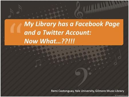 My Library has a Facebook Page and a Twitter Account: Now What…??!!! Remi Castonguay, Yale University, Gilmore Music Library.